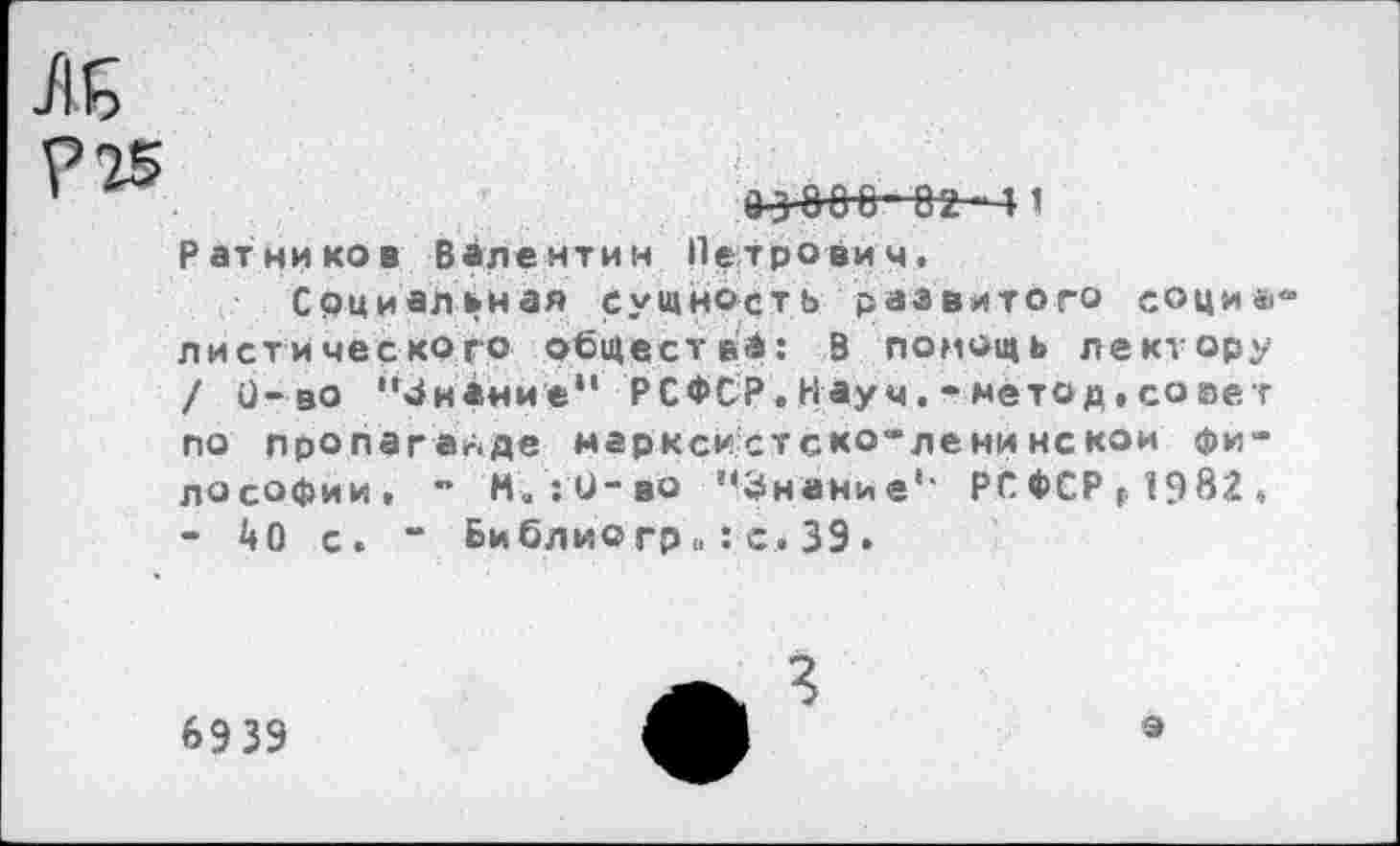 ﻿м
?Т5
Ратников Валентин Петрович.
Социальная сущность развитого соци* листичес ко го общества: в помощь лектору / 0- во "Знание“ РСФСР.Научметод,со нет по пропаганде марксистско-ленинской философии. ~ И. ;0-во '«Знание1, РСФСР ( 1982. - 40 с. “ Библио гр»:с .39•
6939
3
9